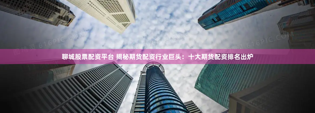 聊城股票配资平台 揭秘期货配资行业巨头：十大期货配资排名出炉