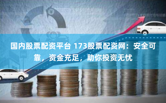 国内股票配资平台 173股票配资网：安全可靠，资金充足，助你投资无忧