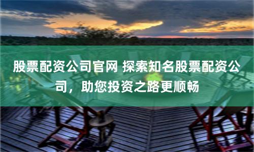 股票配资公司官网 探索知名股票配资公司，助您投资之路更顺畅